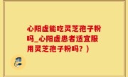 心阳虚能吃灵芝孢子粉吗_心阳虚患者适宜服用灵芝孢子粉吗？)