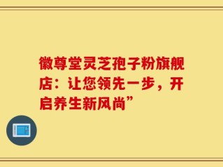 徽尊堂灵芝孢子粉旗舰店：让您领先一步，开启养生新风尚”