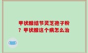 甲状腺结节灵芝孢子粉？甲状腺这个病怎么治