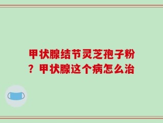 甲状腺结节灵芝孢子粉？甲状腺这个病怎么治