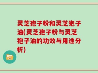 灵芝孢子粉和灵芝狍子油(灵芝孢子粉与灵芝狍子油的功效与用途分析)