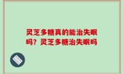 灵芝多糖真的能治失眠吗？灵芝多糖治失眠吗