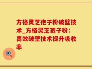 方格灵芝孢子粉破壁技术_方格灵芝孢子粉：高效破壁技术提升吸收率