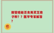胆管癌能否食用灵芝孢子粉？？医学专家解答？
