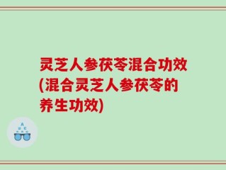 灵芝人参茯苓混合功效(混合灵芝人参茯苓的养生功效)