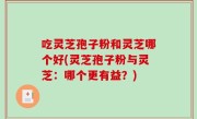吃灵芝孢子粉和灵芝哪个好(灵芝孢子粉与灵芝：哪个更有益？)