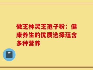 徽芝林灵芝孢子粉：健康养生的优质选择蕴含多种营养