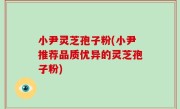 小尹灵芝孢子粉(小尹推荐品质优异的灵芝孢子粉)