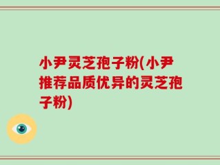小尹灵芝孢子粉(小尹推荐品质优异的灵芝孢子粉)