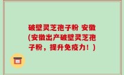 破壁灵芝孢子粉 安徽(安徽出产破壁灵芝孢子粉，提升免疫力！)