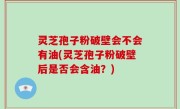 灵芝孢子粉破壁会不会有油(灵芝孢子粉破壁后是否会含油？)