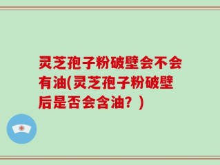 灵芝孢子粉破壁会不会有油(灵芝孢子粉破壁后是否会含油？)