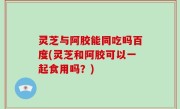 灵芝与阿胶能同吃吗百度(灵芝和阿胶可以一起食用吗？)