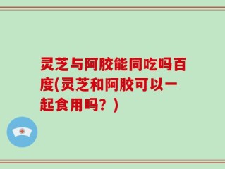 灵芝与阿胶能同吃吗百度(灵芝和阿胶可以一起食用吗？)