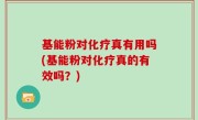 基能粉对化疗真有用吗(基能粉对化疗真的有效吗？)