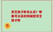 灵芝孢子粉怎么买？哪里可以买的到破壁灵芝孢子粉