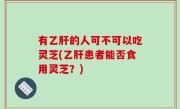 有乙肝的人可不可以吃灵芝(乙肝患者能否食用灵芝？)