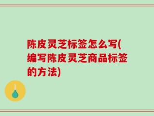 陈皮灵芝标签怎么写(编写陈皮灵芝商品标签的方法)