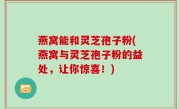 燕窝能和灵芝孢子粉(燕窝与灵芝孢子粉的益处，让你惊喜！)