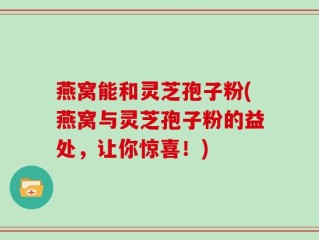燕窝能和灵芝孢子粉(燕窝与灵芝孢子粉的益处，让你惊喜！)