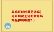 鸟鸡可以炖灵芝汤吗(可以炖灵芝汤的食用鸟鸡品种有哪些？)
