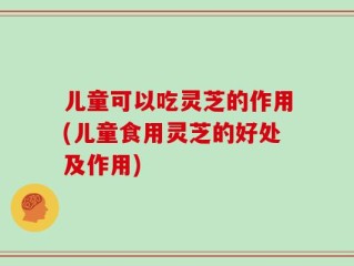 儿童可以吃灵芝的作用(儿童食用灵芝的好处及作用)