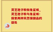 灵芝孢子粉和角鲨烯_灵芝孢子粉与角鲨烯：探索两种天然保健品的益处