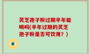 灵芝孢子粉过期半年能喝吗(半年过期的灵芝孢子粉是否可饮用？)