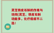 灵芝铁皮石斛的作用与功效(灵芝、铁皮石斛功能多，化疗癌症不二选！