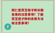 同仁堂灵芝孢子粉长期食用的注意事项？了解灵芝孢子粉的食用方法和注意事项？