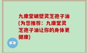 九康堂破壁灵芝孢子油(为您推荐：九康堂灵芝孢子油让你的身体更健康)