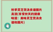秋季灵芝煲汤食谱图片高清(享受秋天的健康味道：美味灵芝煲汤食谱和图片)