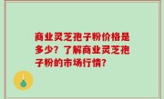 商业灵芝孢子粉价格是多少?了解商业灵芝孢子粉的市场行情?