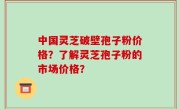 中国灵芝破壁孢子粉价格？了解灵芝孢子粉的市场价格？