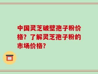 中国灵芝破壁孢子粉价格？了解灵芝孢子粉的市场价格？