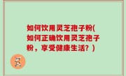 如何饮用灵芝孢子粉(如何正确饮用灵芝孢子粉，享受健康生活？)