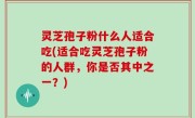 灵芝孢子粉什么人适合吃(适合吃灵芝孢子粉的人群，你是否其中之一？)
