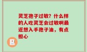 灵芝孢子过敏？什么样的人吃灵芝会过敏啊最近想入手孢子油，有点担心