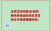 玉灵芝功效做法(如何制作具有益处的玉灵芝并从中获得健康好处)
