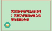 灵芝孢子粉可治妇科吗？灵芝为何能改善女性更年期综合征