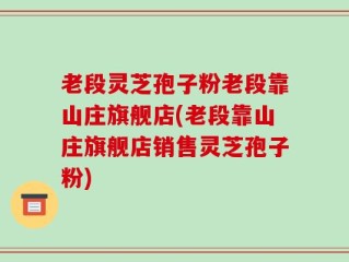老段灵芝孢子粉老段靠山庄旗舰店(老段靠山庄旗舰店销售灵芝孢子粉)