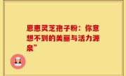 恩惠灵芝孢子粉:你意想不到的美丽与活力源泉”