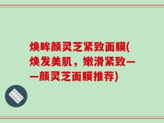 焕眸颜灵芝紧致面膜(焕发美肌，嫩滑紧致——颜灵芝面膜推荐)