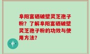 阜阳富硒破壁灵芝孢子粉？了解阜阳富硒破壁灵芝孢子粉的功效与使用方法？