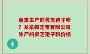 嘉定生产的灵芝孢子粉？龙泉森芝宝有限公司生产的灵芝孢子粉价格