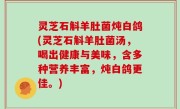 灵芝石斛羊肚菌炖白鸽(灵芝石斛羊肚菌汤，喝出健康与美味，含多种营养丰富，炖白鸽更佳。)