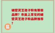 破壁灵芝孢子粉有那些品牌？市面上常见的破壁灵芝孢子粉品牌推荐？