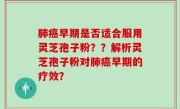 肺癌早期是否适合服用灵芝孢子粉？？解析灵芝孢子粉对肺癌早期的疗效？