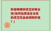 肝癌喝哪种灵芝好呢女性(如何选择适合女性的灵芝饮品来预防肝癌？)