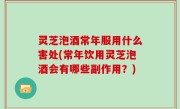 灵芝泡酒常年服用什么害处(常年饮用灵芝泡酒会有哪些副作用？)